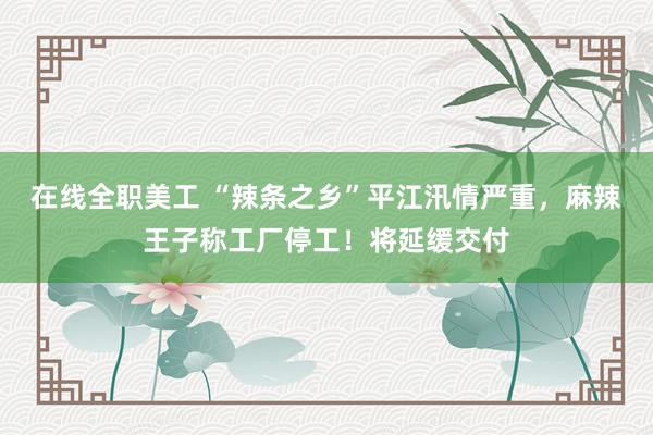 在线全职美工 “辣条之乡”平江汛情严重，麻辣王子称工厂停工！将延缓交付