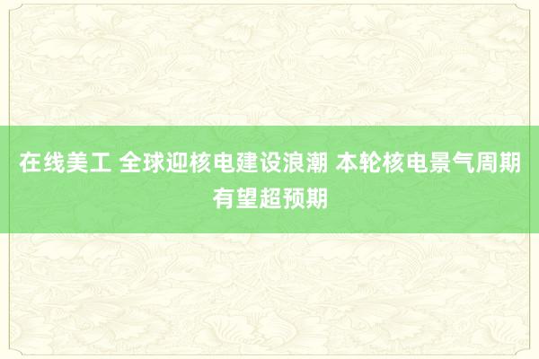 在线美工 全球迎核电建设浪潮 本轮核电景气周期有望超预期