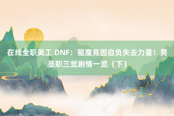 在线全职美工 DNF：驱魔竟因自负失去力量！男圣职三觉剧情一览（下）