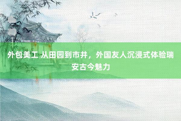 外包美工 从田园到市井，外国友人沉浸式体验瑞安古今魅力