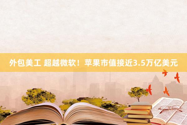 外包美工 超越微软！苹果市值接近3.5万亿美元