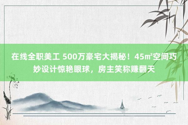 在线全职美工 500万豪宅大揭秘！45㎡空间巧妙设计惊艳眼球，房主笑称赚翻天