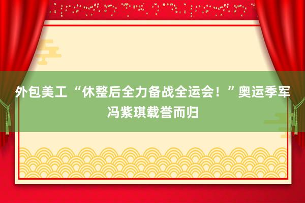 外包美工 “休整后全力备战全运会！”奥运季军冯紫琪载誉而归