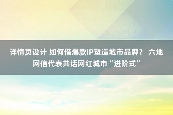 详情页设计 如何借爆款IP塑造城市品牌？ 六地网信代表共话网红城市“进阶式”