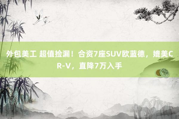 外包美工 超值捡漏！合资7座SUV欧蓝德，媲美CR-V，直降7万入手