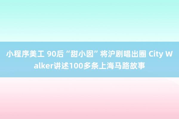 小程序美工 90后“甜小囡”将沪剧唱出圈 City Walker讲述100多条上海马路故事